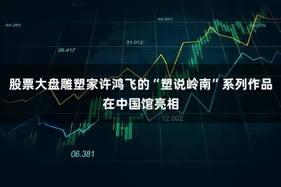 股票大盘雕塑家许鸿飞的“塑说岭南”系列作品在中国馆亮相