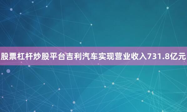 股票杠杆炒股平台吉利汽车实现营业收入731.8亿元