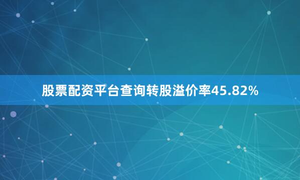 股票配资平台查询转股溢价率45.82%