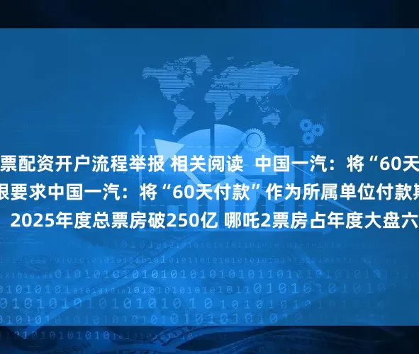 股票配资开户流程举报 相关阅读  中国一汽：将“60天付款”作为所属单位付款期限要求中国一汽：将“60天付款”作为所属单位付款期限要求    0  06-10 20:38     2025年度总票房破250亿 哪吒2票房占年度大盘六成2025年度总票房破250亿 哪吒2票房占年度大盘六成    71  04-12 17:51     持续高股息公司曝光持续高股息公司曝光    23  04-02