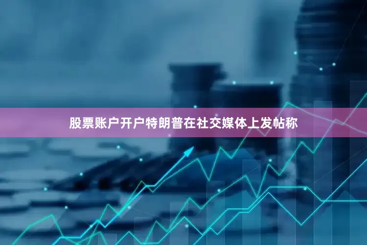 股票账户开户特朗普在社交媒体上发帖称